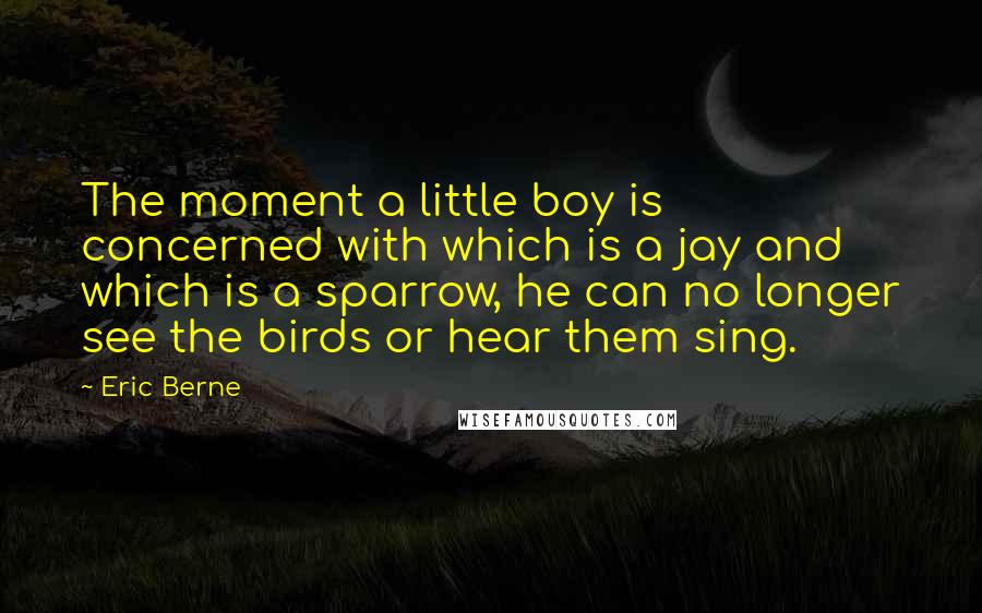 Eric Berne quotes: The moment a little boy is concerned with which is a jay and which is a sparrow, he can no longer see the birds or hear them sing.