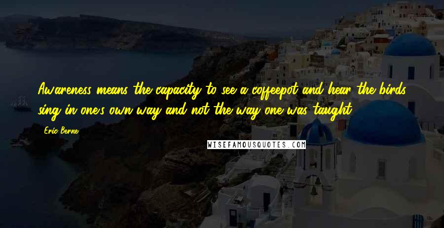 Eric Berne quotes: Awareness means the capacity to see a coffeepot and hear the birds sing in one's own way and not the way one was taught.