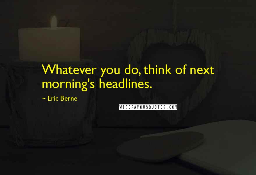 Eric Berne quotes: Whatever you do, think of next morning's headlines.