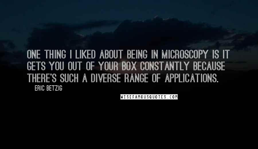Eric Betzig quotes: One thing I liked about being in microscopy is it gets you out of your box constantly because there's such a diverse range of applications. Eric Betzig quotes: One thing I liked about being in microscopy is it gets you out of your box constantly because there's such a diverse range of applications.