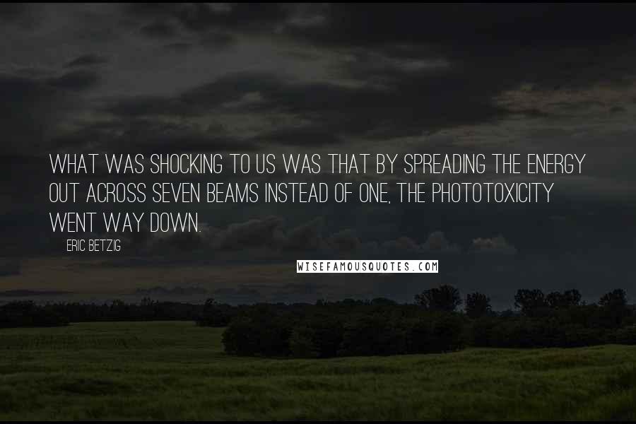 Eric Betzig quotes: What was shocking to us was that by spreading the energy out across seven beams instead of one, the phototoxicity went way down. Eric Betzig quotes: What was shocking to us was that by spreading the energy out across seven beams instead of one, the phototoxicity went way down.