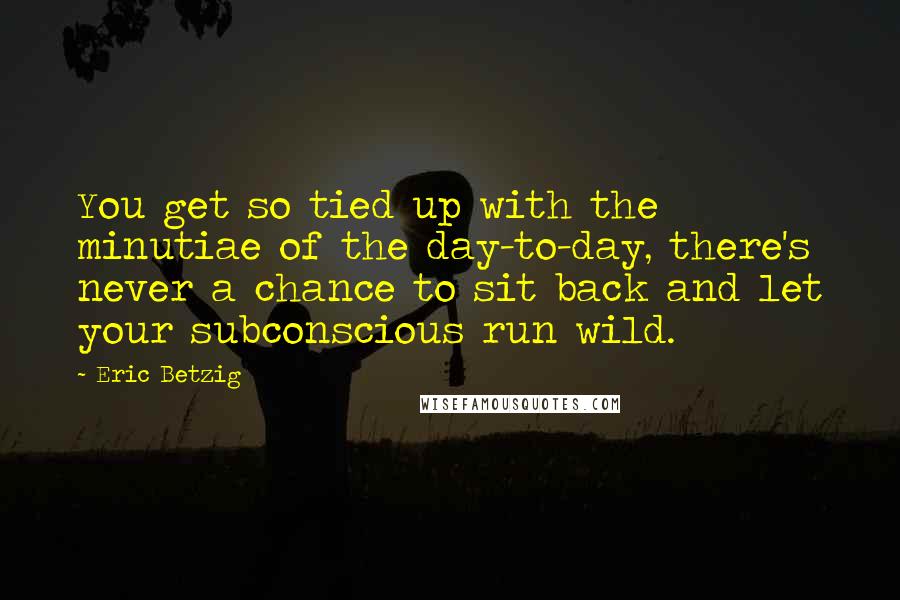 Eric Betzig quotes: You get so tied up with the minutiae of the day-to-day, there's never a chance to sit back and let your subconscious run wild.