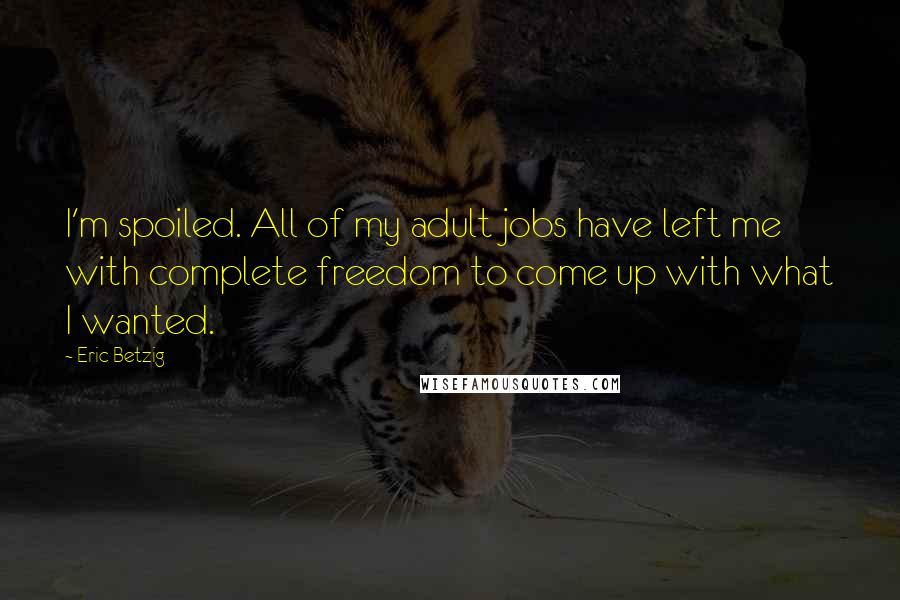 Eric Betzig quotes: I'm spoiled. All of my adult jobs have left me with complete freedom to come up with what I wanted.