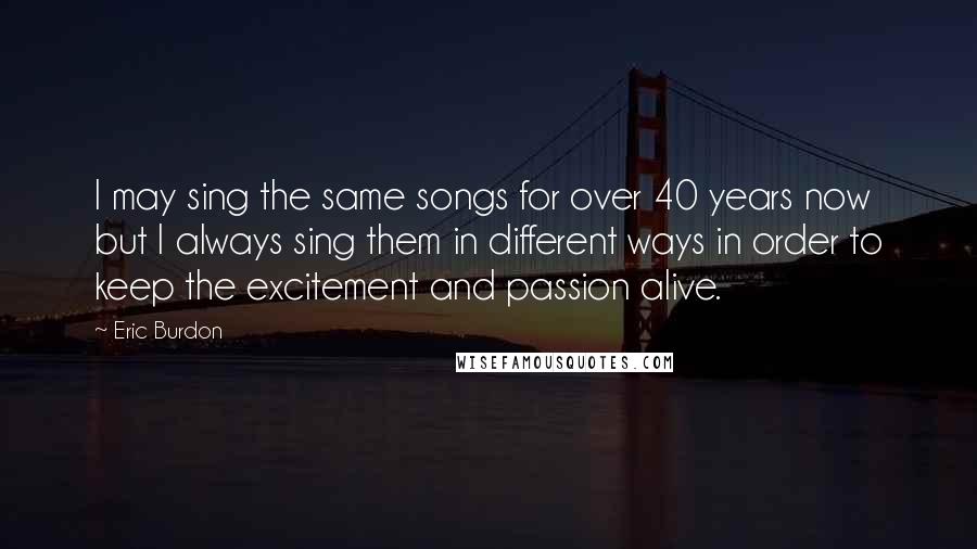 Eric Burdon quotes: I may sing the same songs for over 40 years now but I always sing them in different ways in order to keep the excitement and passion alive.