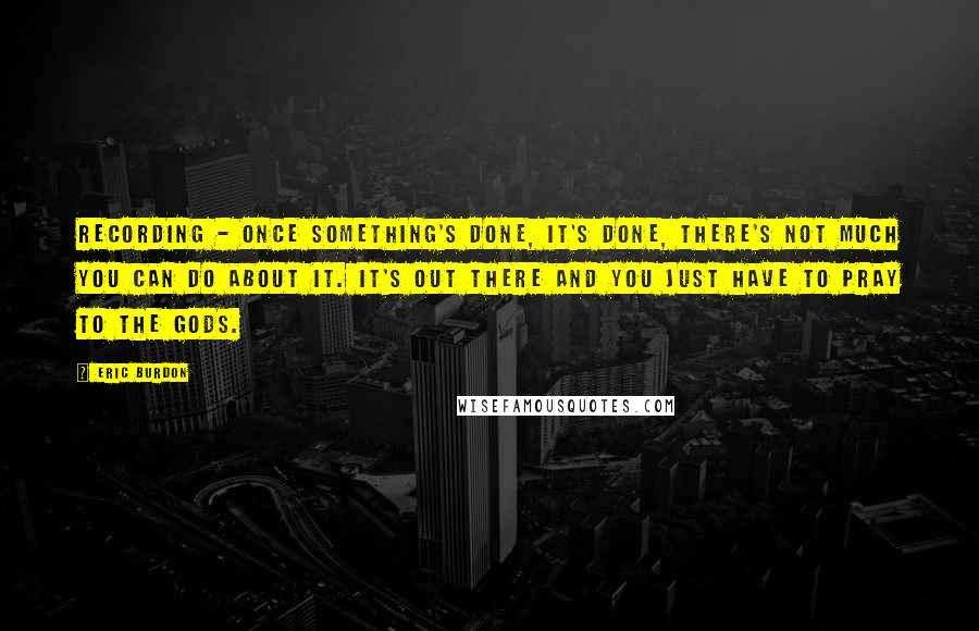 Eric Burdon quotes: Recording - once something's done, it's done, there's not much you can do about it. It's out there and you just have to pray to the gods.