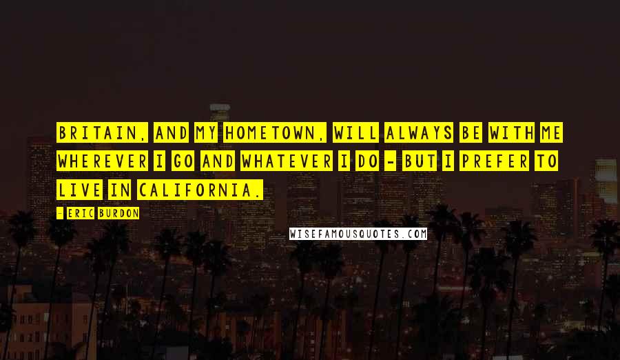 Eric Burdon quotes: Britain, and my hometown, will always be with me wherever I go and whatever I do - but I prefer to live in California.