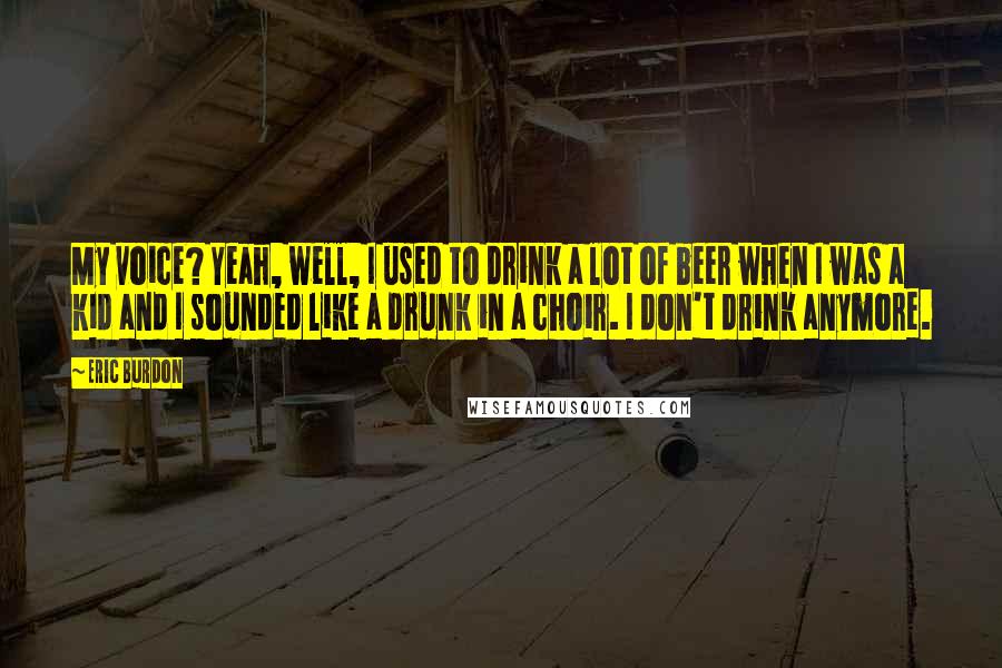 Eric Burdon quotes: My voice? Yeah, well, I used to drink a lot of beer when I was a kid and I sounded like a drunk in a choir. I don't drink anymore.