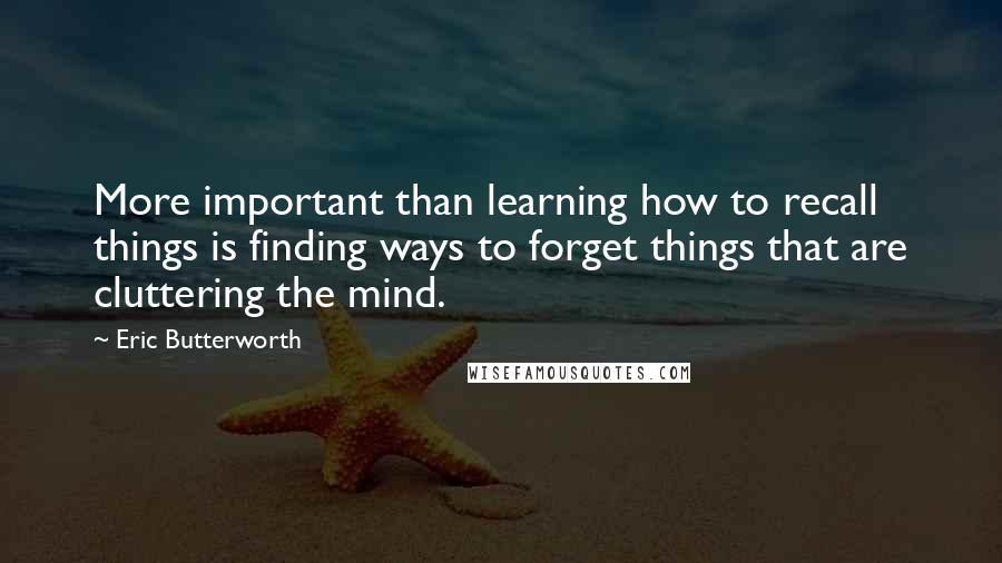 Eric Butterworth quotes: More important than learning how to recall things is finding ways to forget things that are cluttering the mind.