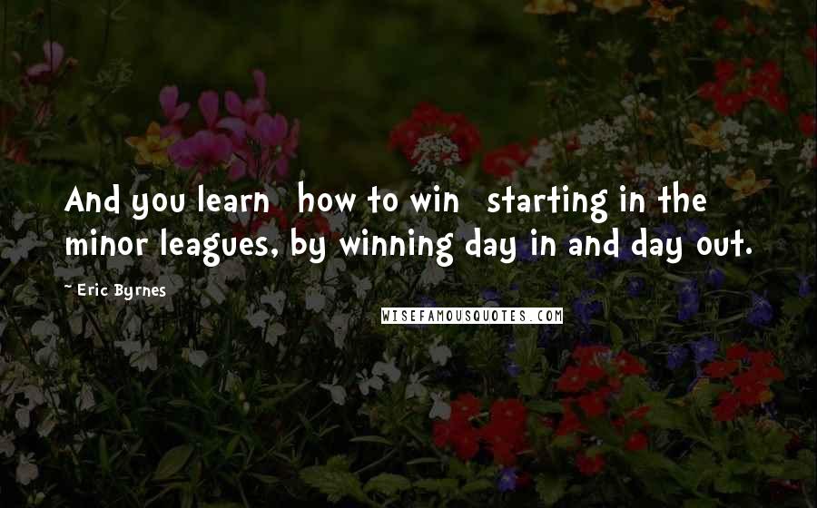 Eric Byrnes quotes: And you learn [how to win] starting in the minor leagues, by winning day in and day out.