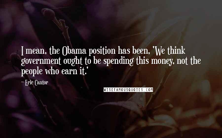 Eric Cantor quotes: I mean, the Obama position has been, 'We think government ought to be spending this money, not the people who earn it.'