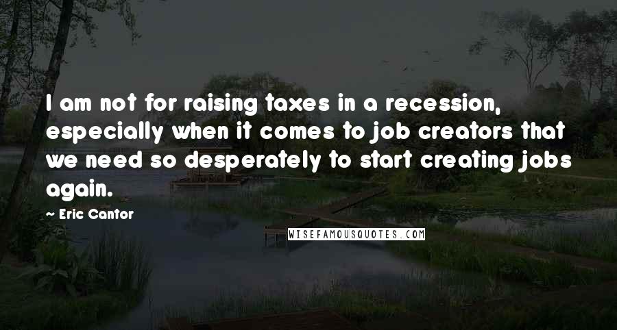 Eric Cantor quotes: I am not for raising taxes in a recession, especially when it comes to job creators that we need so desperately to start creating jobs again.