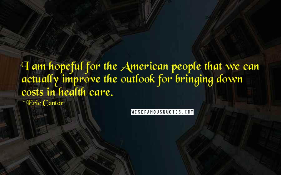 Eric Cantor quotes: I am hopeful for the American people that we can actually improve the outlook for bringing down costs in health care.