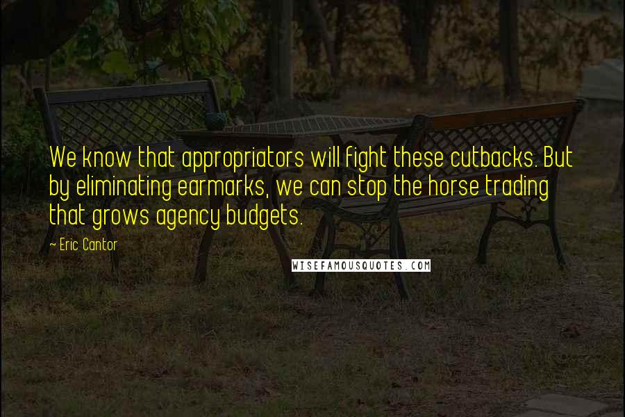 Eric Cantor quotes: We know that appropriators will fight these cutbacks. But by eliminating earmarks, we can stop the horse trading that grows agency budgets.