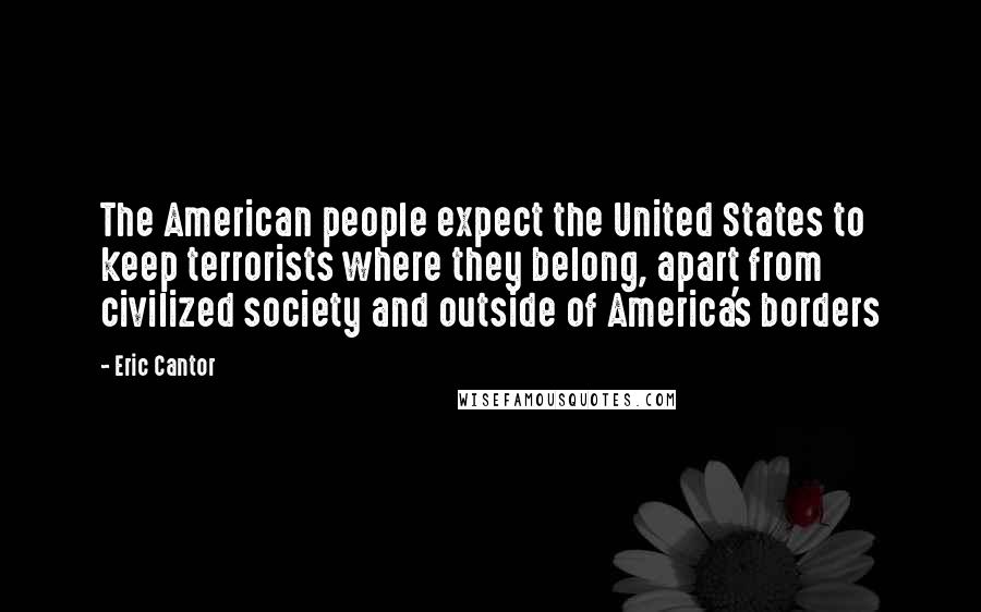 Eric Cantor quotes: The American people expect the United States to keep terrorists where they belong, apart from civilized society and outside of America's borders