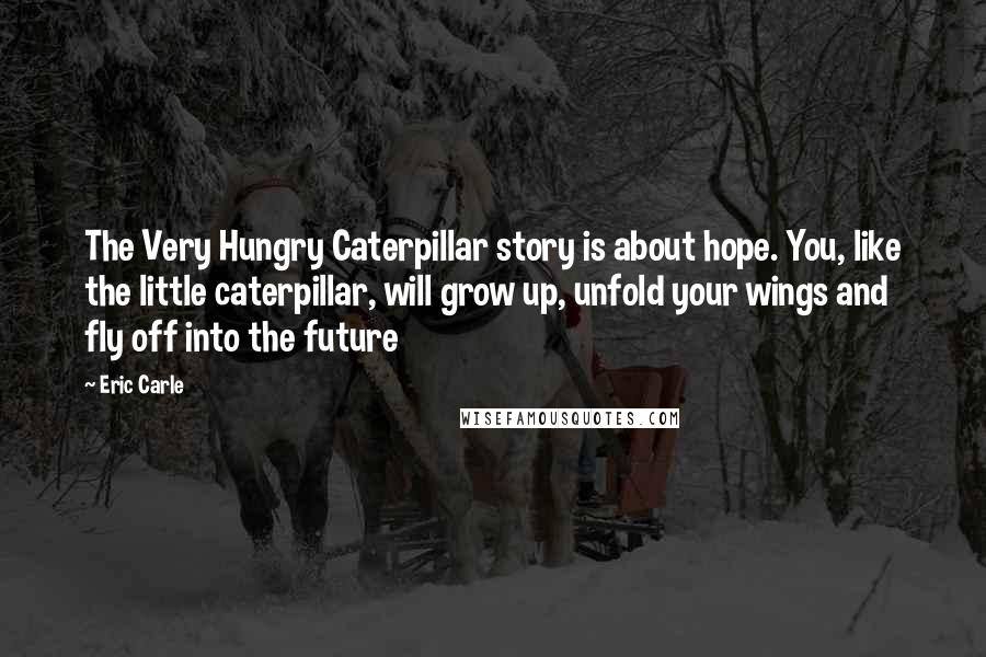 Eric Carle quotes: The Very Hungry Caterpillar story is about hope. You, like the little caterpillar, will grow up, unfold your wings and fly off into the future