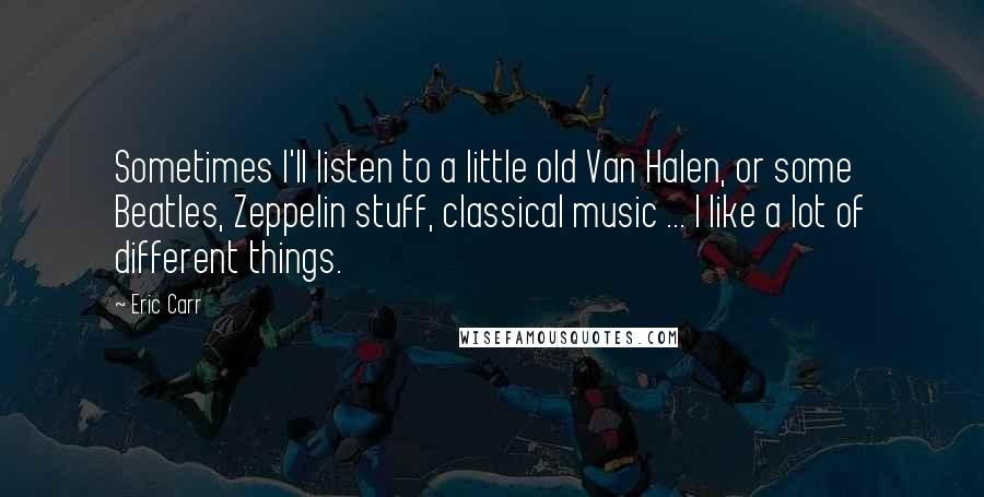 Eric Carr quotes: Sometimes I'll listen to a little old Van Halen, or some Beatles, Zeppelin stuff, classical music ... I like a lot of different things. Eric Carr quotes: Sometimes I'll listen to a little old Van Halen, or some Beatles, Zeppelin stuff, classical music ... I like a lot of different things.