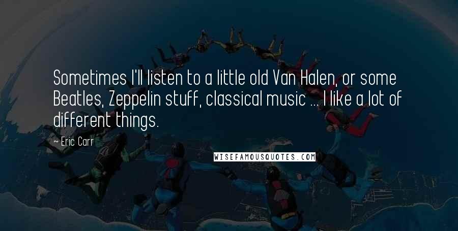 Eric Carr quotes: Sometimes I'll listen to a little old Van Halen, or some Beatles, Zeppelin stuff, classical music ... I like a lot of different things.