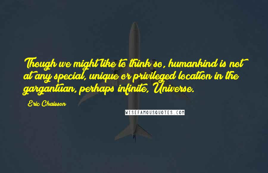 Eric Chaisson quotes: Though we might like to think so, humankind is not at any special, unique or privileged location in the gargantuan, perhaps infinite, Universe.