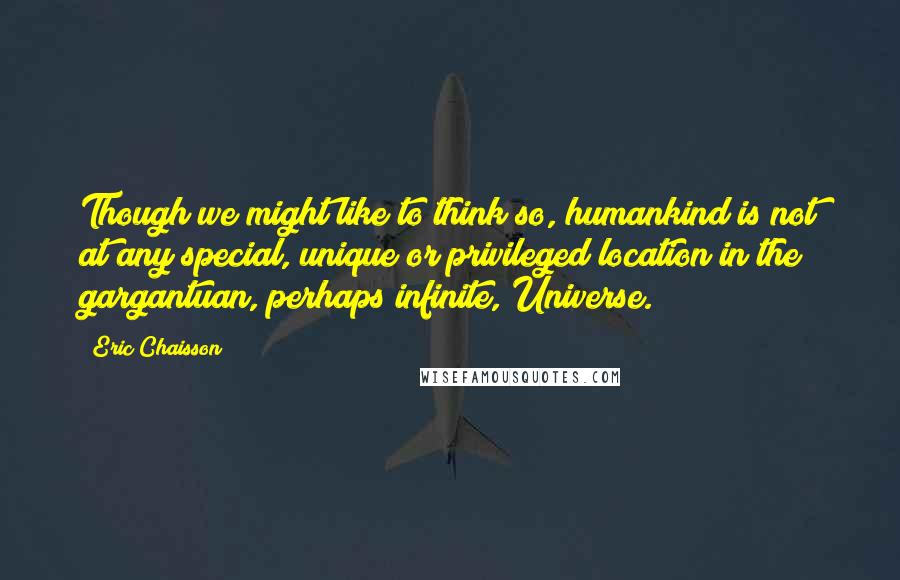 Eric Chaisson quotes: Though we might like to think so, humankind is not at any special, unique or privileged location in the gargantuan, perhaps infinite, Universe. Eric Chaisson quotes: Though we might like to think so, humankind is not at any special, unique or privileged location in the gargantuan, perhaps infinite, Universe.