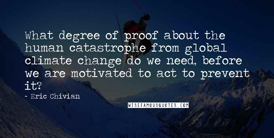 Eric Chivian quotes: What degree of proof about the human catastrophe from global climate change do we need, before we are motivated to act to prevent it? Eric Chivian quotes: What degree of proof about the human catastrophe from global climate change do we need, before we are motivated to act to prevent it?
