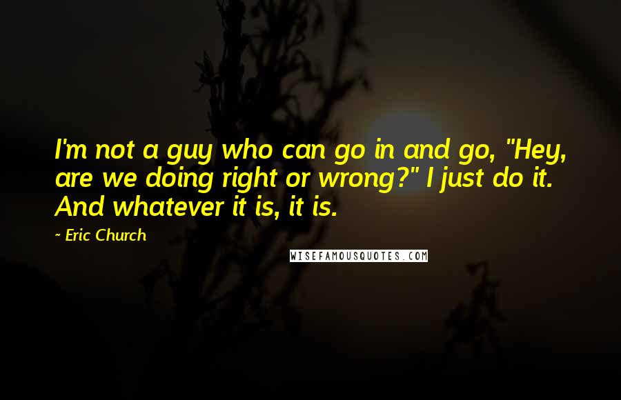 Eric Church quotes: I'm not a guy who can go in and go, "Hey, are we doing right or wrong?" I just do it. And whatever it is, it is.