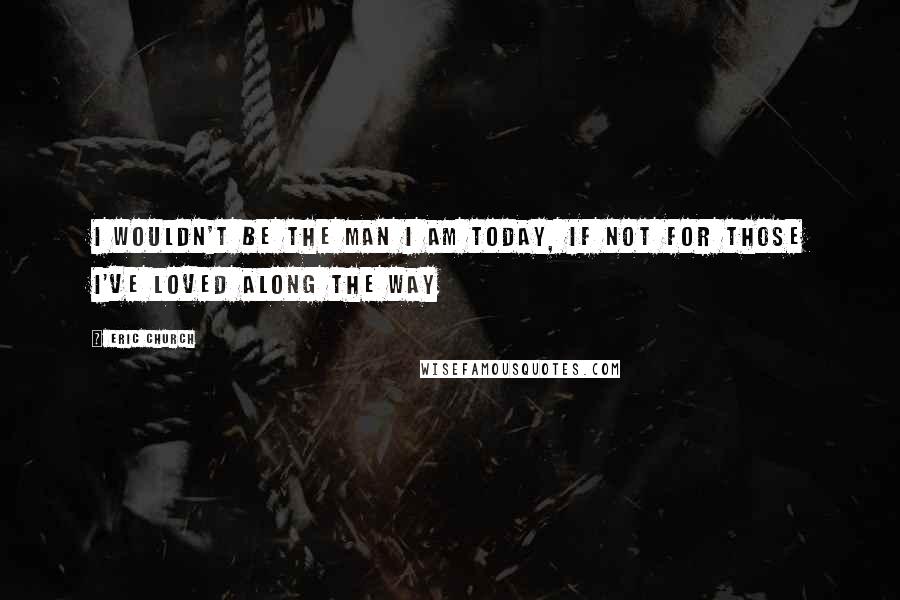 Eric Church quotes: I wouldn't be the man I am today, If not for those I've loved along the way