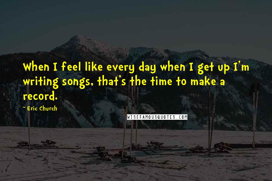 Eric Church quotes: When I feel like every day when I get up I'm writing songs, that's the time to make a record.