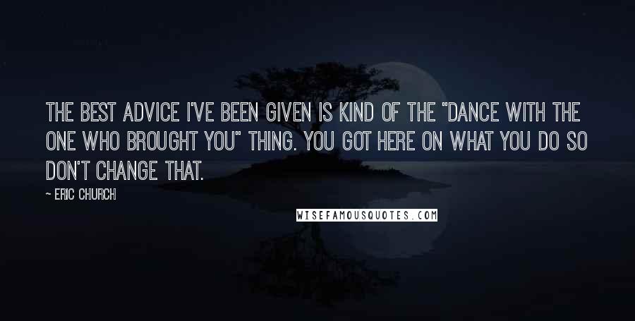 Eric Church quotes: The best advice I've been given is kind of the "dance with the one who brought you" thing. You got here on what you do so don't change that. Eric Church quotes: The best advice I've been given is kind of the "dance with the one who brought you" thing. You got here on what you do so don't change that.