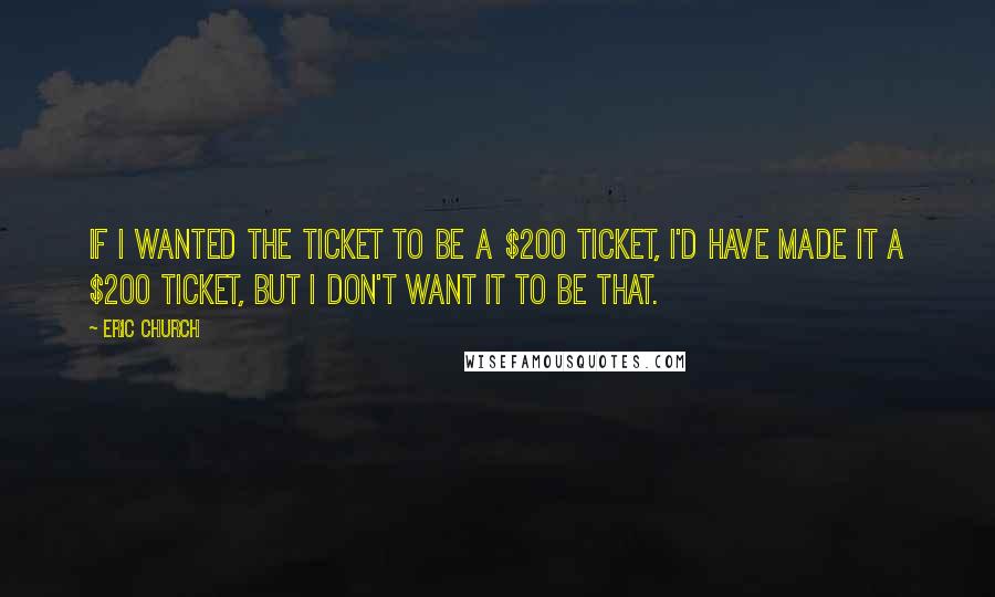 Eric Church quotes: If I wanted the ticket to be a $200 ticket, I'd have made it a $200 ticket, but I don't want it to be that. Eric Church quotes: If I wanted the ticket to be a $200 ticket, I'd have made it a $200 ticket, but I don't want it to be that.