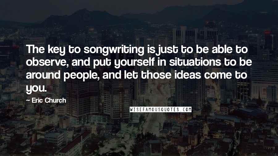 Eric Church quotes: The key to songwriting is just to be able to observe, and put yourself in situations to be around people, and let those ideas come to you. Eric Church quotes: The key to songwriting is just to be able to observe, and put yourself in situations to be around people, and let those ideas come to you.