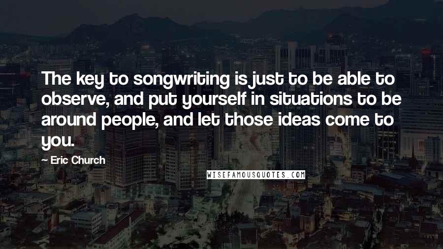 Eric Church quotes: The key to songwriting is just to be able to observe, and put yourself in situations to be around people, and let those ideas come to you.