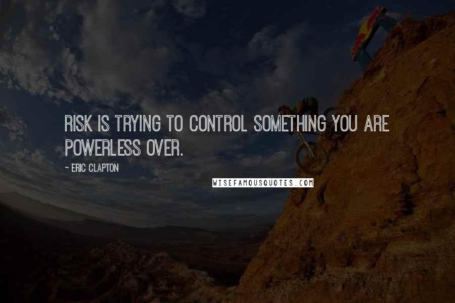 Eric Clapton quotes: Risk is trying to control something you are powerless over.