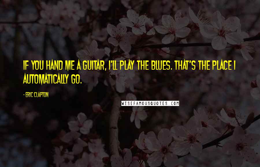 Eric Clapton quotes: If you hand me a guitar, I'll play the blues. That's the place I automatically go.