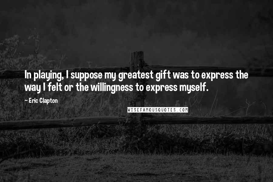 Eric Clapton quotes: In playing, I suppose my greatest gift was to express the way I felt or the willingness to express myself.