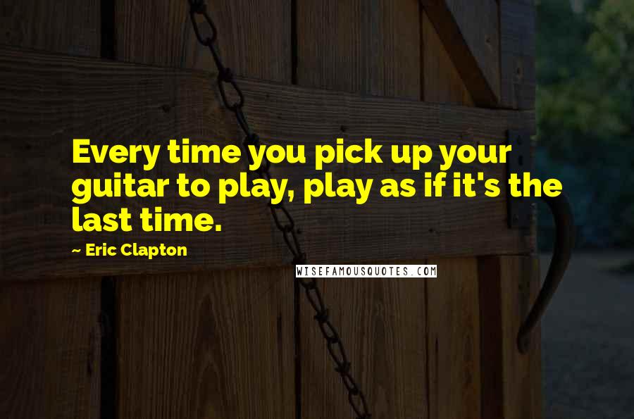 Eric Clapton quotes: Every time you pick up your guitar to play, play as if it's the last time.
