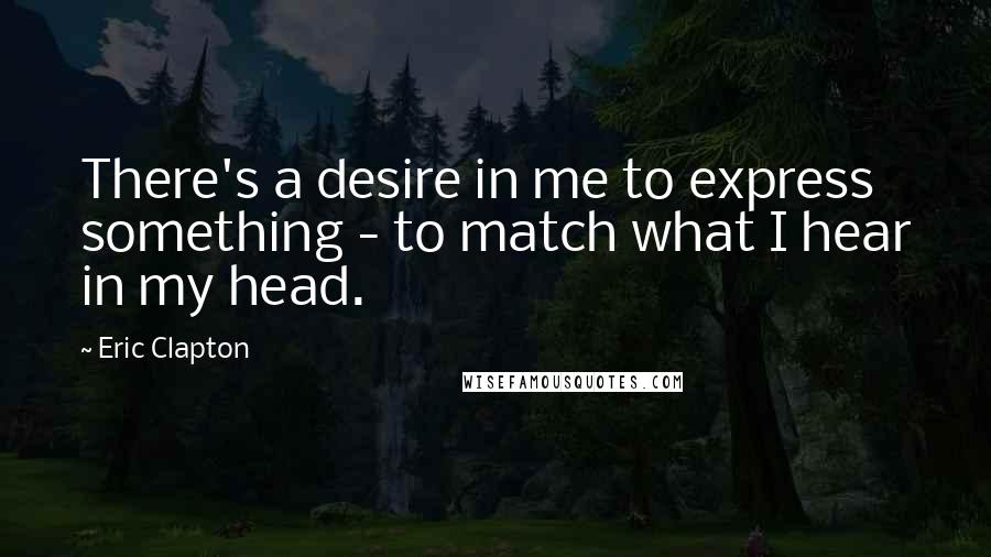 Eric Clapton quotes: There's a desire in me to express something - to match what I hear in my head.