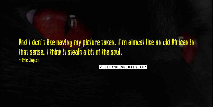 Eric Clapton quotes: And I don't like having my picture taken. I'm almost like an old African in that sense. I think it steals a bit of the soul.