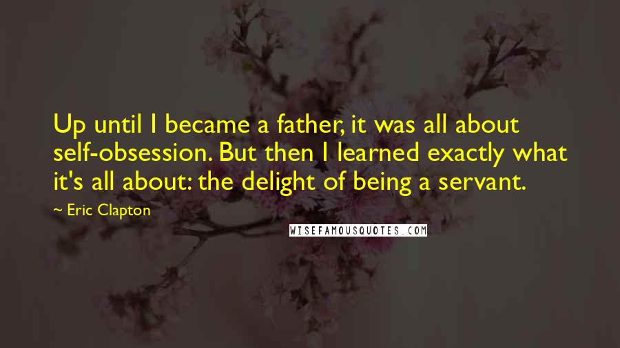 Eric Clapton quotes: Up until I became a father, it was all about self-obsession. But then I learned exactly what it's all about: the delight of being a servant.