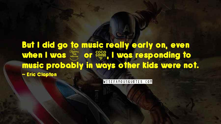 Eric Clapton quotes: But I did go to music really early on, even when I was 4 or 5, I was responding to music probably in ways other kids were not.