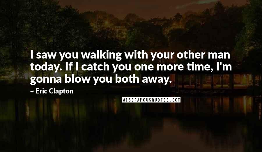 Eric Clapton quotes: I saw you walking with your other man today. If I catch you one more time, I'm gonna blow you both away.