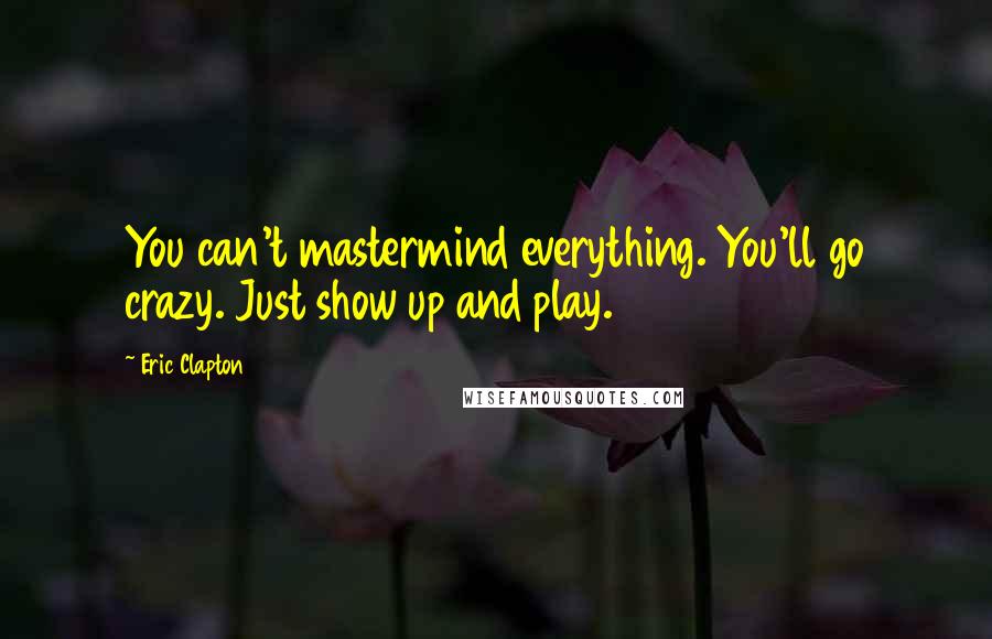 Eric Clapton quotes: You can't mastermind everything. You'll go crazy. Just show up and play.