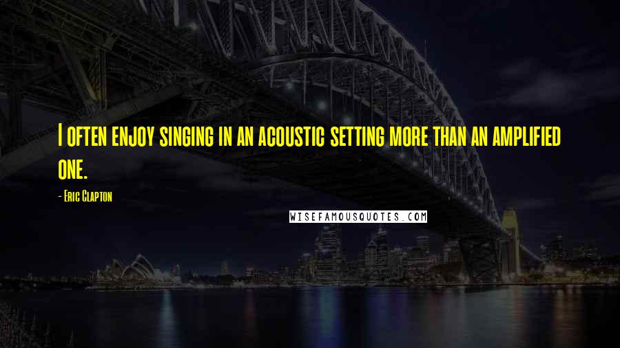 Eric Clapton quotes: I often enjoy singing in an acoustic setting more than an amplified one.
