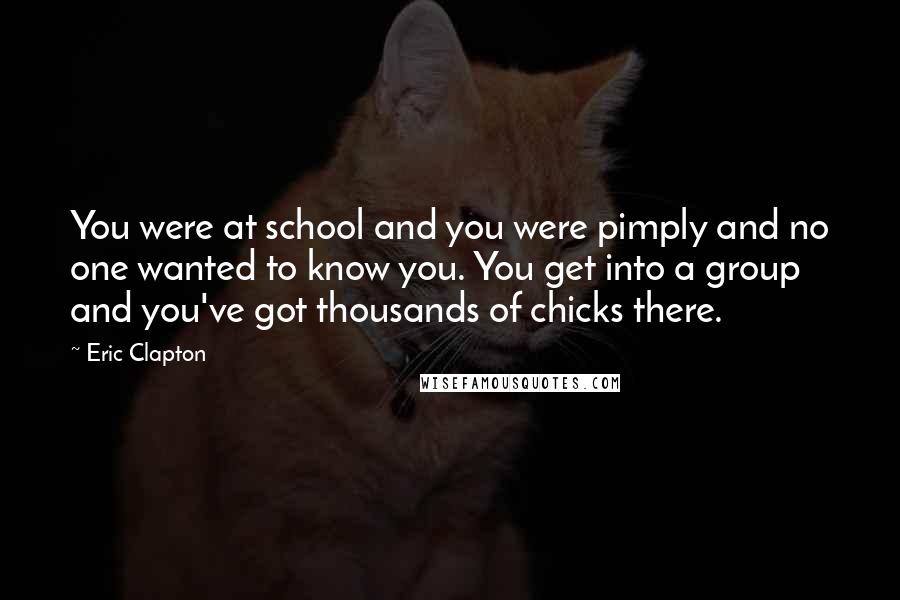 Eric Clapton quotes: You were at school and you were pimply and no one wanted to know you. You get into a group and you've got thousands of chicks there.