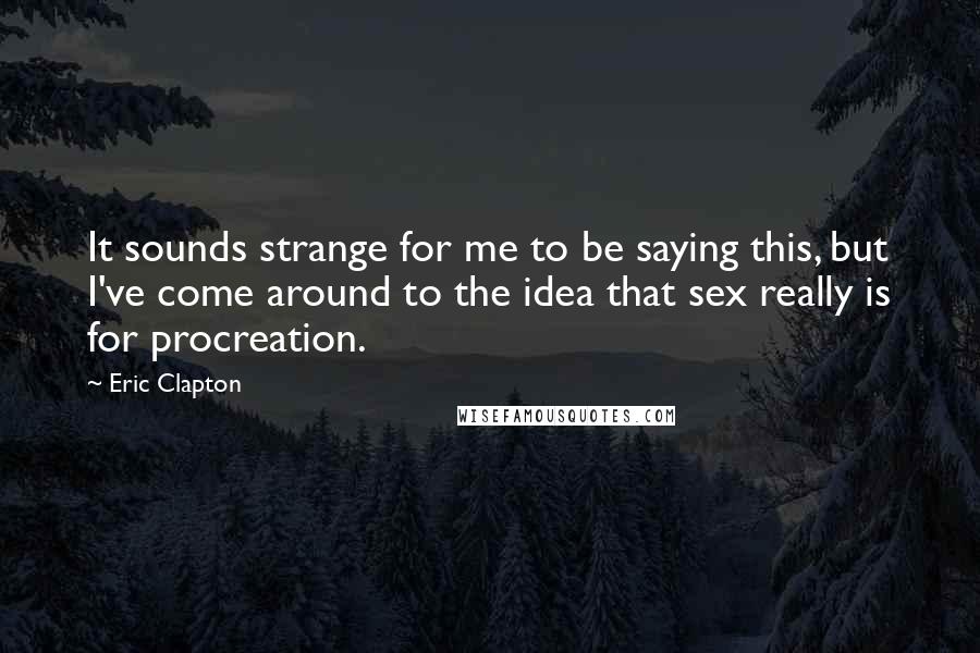 Eric Clapton quotes: It sounds strange for me to be saying this, but I've come around to the idea that sex really is for procreation.