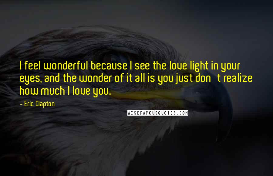 Eric Clapton quotes: I feel wonderful because I see the love light in your eyes, and the wonder of it all is you just don't realize how much I love you.