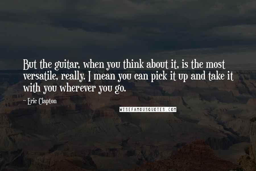 Eric Clapton quotes: But the guitar, when you think about it, is the most versatile, really. I mean you can pick it up and take it with you wherever you go.