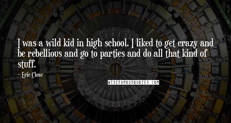 Eric Close quotes: I was a wild kid in high school. I liked to get crazy and be rebellious and go to parties and do all that kind of stuff.