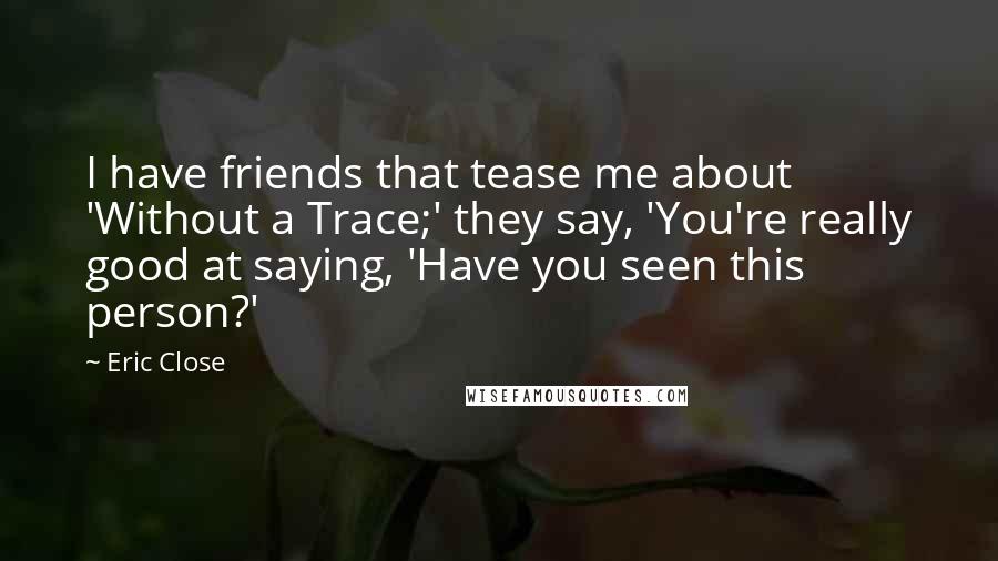 Eric Close quotes: I have friends that tease me about 'Without a Trace;' they say, 'You're really good at saying, 'Have you seen this person?' Eric Close quotes: I have friends that tease me about 'Without a Trace;' they say, 'You're really good at saying, 'Have you seen this person?'