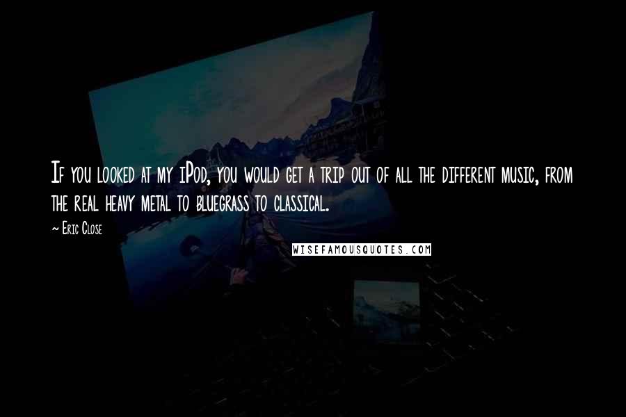 Eric Close quotes: If you looked at my iPod, you would get a trip out of all the different music, from the real heavy metal to bluegrass to classical.