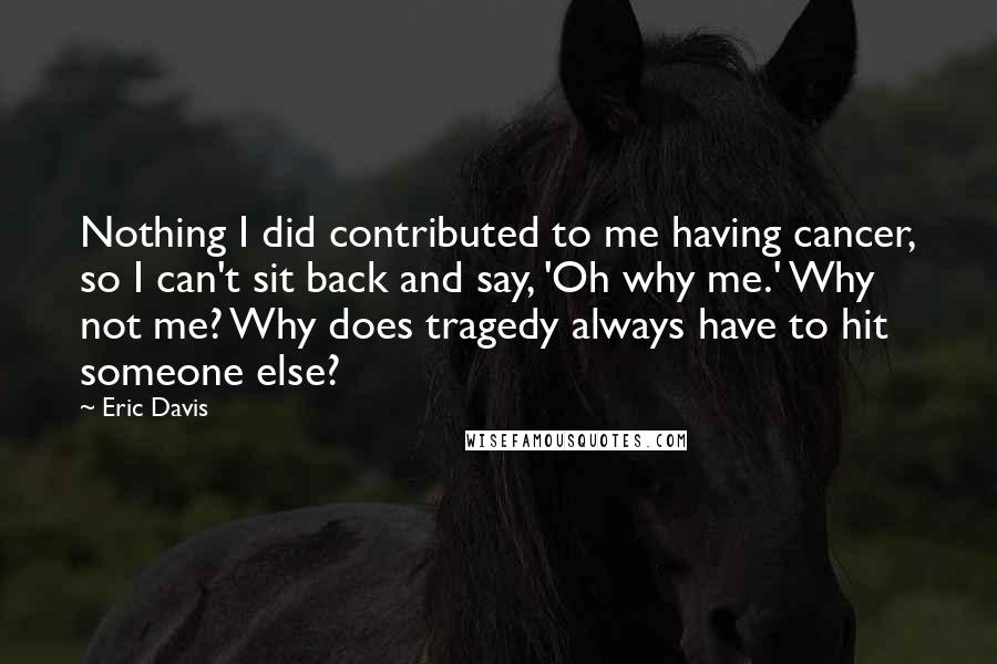 Eric Davis quotes: Nothing I did contributed to me having cancer, so I can't sit back and say, 'Oh why me.' Why not me? Why does tragedy always have to hit someone else?